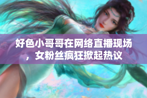 好色小哥哥在网络直播现场，女粉丝疯狂掀起热议