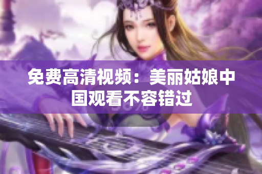 免费高清视频：美丽姑娘中国观看不容错过