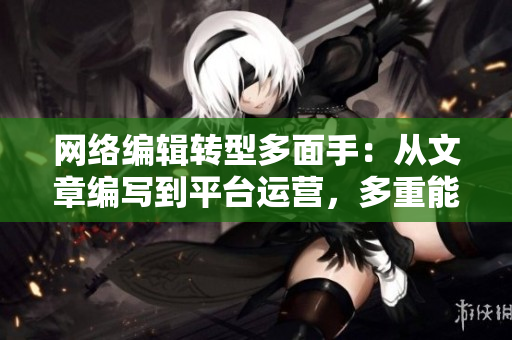 网络编辑转型多面手：从文章编写到平台运营，多重能力全方位展示