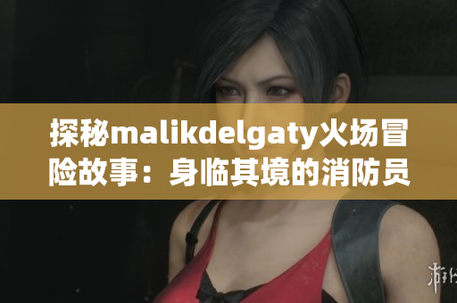 探秘malikdelgaty火场冒险故事：身临其境的消防员体验