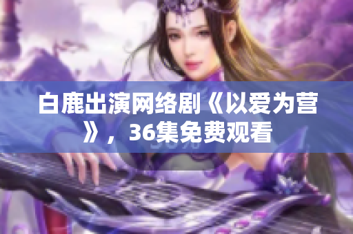 白鹿出演网络剧《以爱为营》，36集免费观看