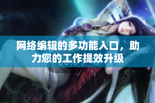 网络编辑的多功能入口，助力您的工作提效升级
