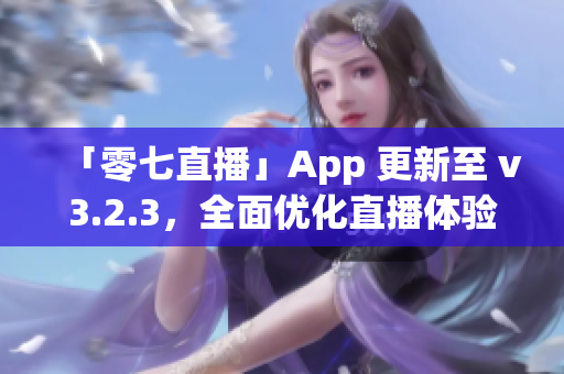 「零七直播」App 更新至 v3.2.3，全面优化直播体验