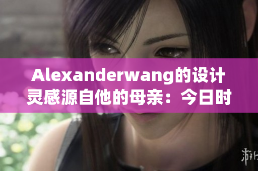 Alexanderwang的设计灵感源自他的母亲：今日时尚报道