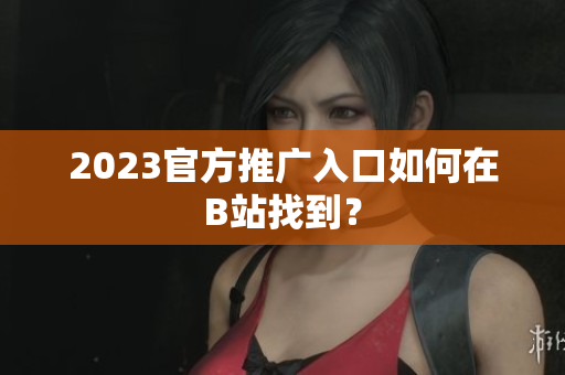 2023官方推广入口如何在B站找到？