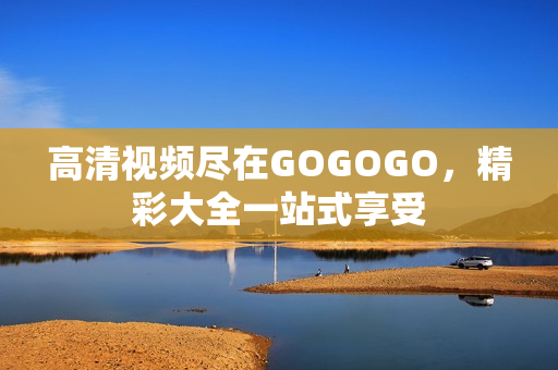 高清视频尽在GOGOGO，精彩大全一站式享受