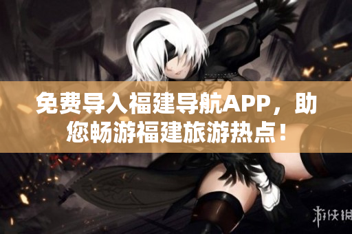 免费导入福建导航APP，助您畅游福建旅游热点！