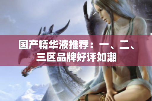 国产精华液推荐：一、二、三区品牌好评如潮