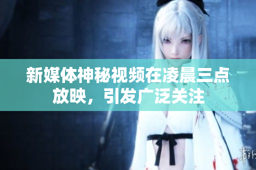 新媒体神秘视频在凌晨三点放映，引发广泛关注