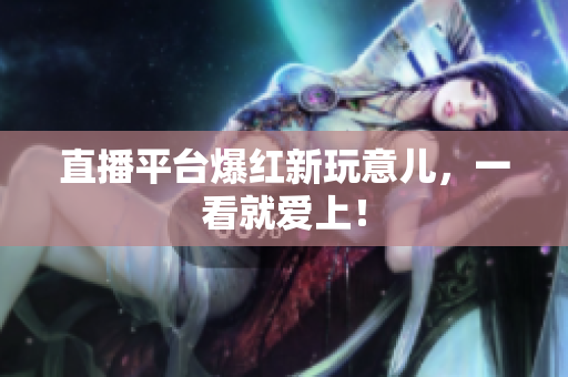 直播平台爆红新玩意儿，一看就爱上！