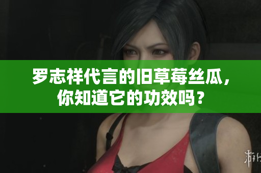 罗志祥代言的旧草莓丝瓜，你知道它的功效吗？