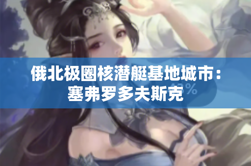 俄北极圈核潜艇基地城市：塞弗罗多夫斯克