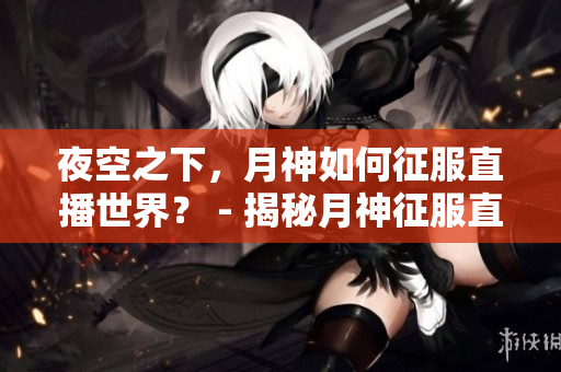 夜空之下，月神如何征服直播世界？ - 揭秘月神征服直播世界的奥秘
