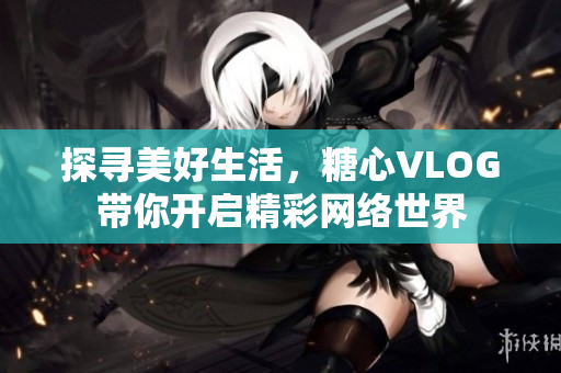 探寻美好生活，糖心VLOG带你开启精彩网络世界