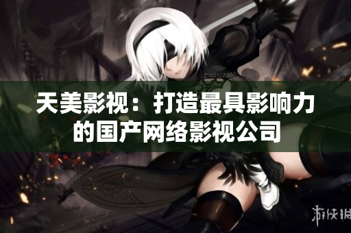 天美影视：打造最具影响力的国产网络影视公司