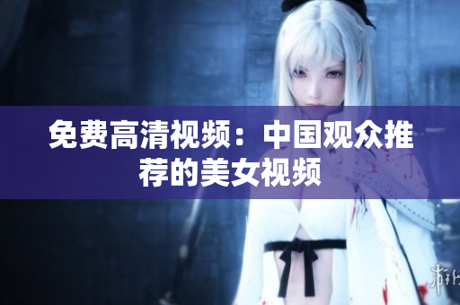 免费高清视频：中国观众推荐的美女视频