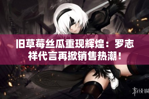 旧草莓丝瓜重现辉煌：罗志祥代言再掀销售热潮！