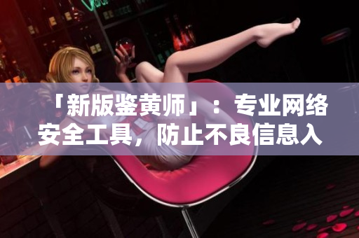 「新版鉴黄师」：专业网络安全工具，防止不良信息入侵！