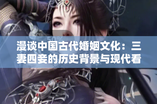 漫谈中国古代婚姻文化：三妻四妾的历史背景与现代看法