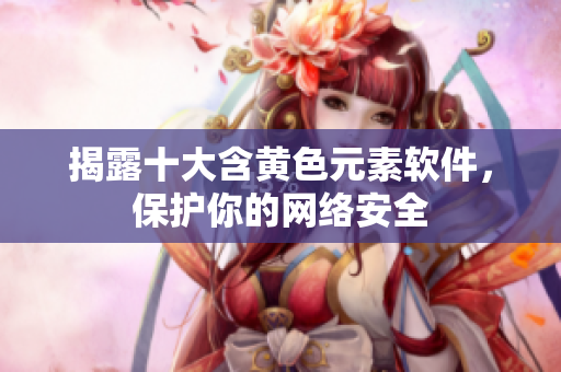 揭露十大含黄色元素软件，保护你的网络安全