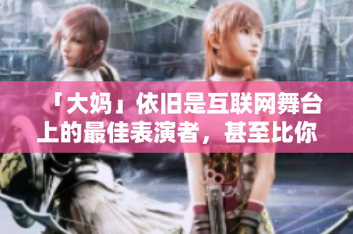 「大妈」依旧是互联网舞台上的最佳表演者，甚至比你还要优秀。