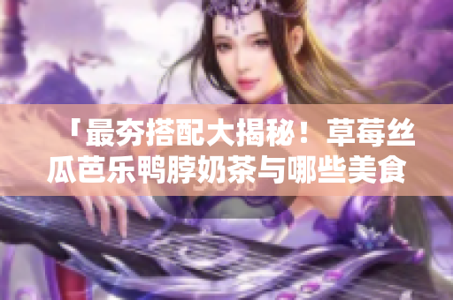 「最夯搭配大揭秘！草莓丝瓜芭乐鸭脖奶茶与哪些美食绝配？」