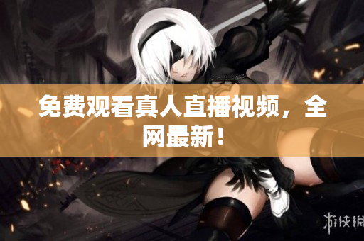 免费观看真人直播视频，全网最新！