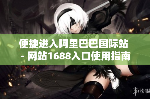 便捷进入阿里巴巴国际站 - 网站1688入口使用指南