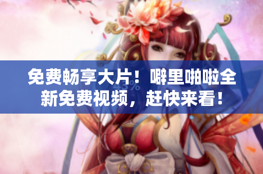 免费畅享大片！噼里啪啦全新免费视频，赶快来看！