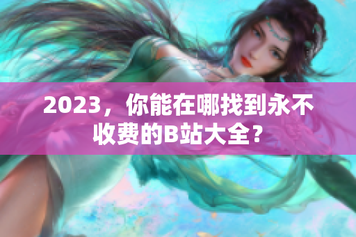 2023，你能在哪找到永不收费的B站大全？