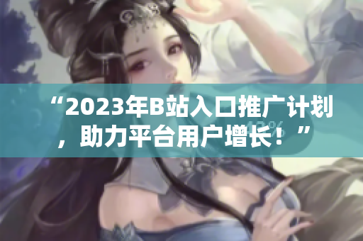 “2023年B站入口推广计划，助力平台用户增长！”