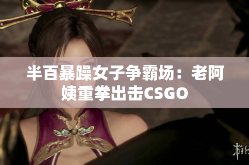 半百暴躁女子争霸场：老阿姨重拳出击CSGO