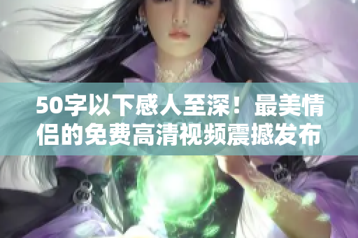 50字以下感人至深！最美情侣的免费高清视频震撼发布