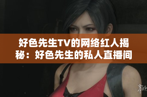 好色先生TV的网络红人揭秘：好色先生的私人直播间
