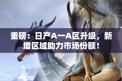 重磅：日产A一A区升级，新增区域助力市场份额！