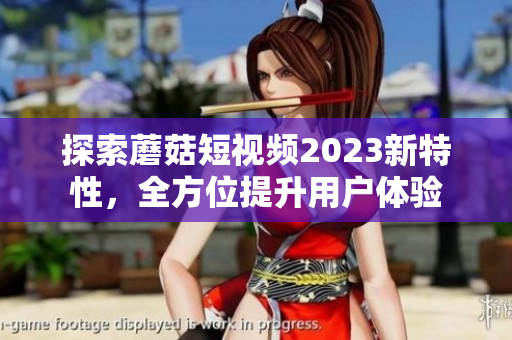 探索蘑菇短视频2023新特性，全方位提升用户体验