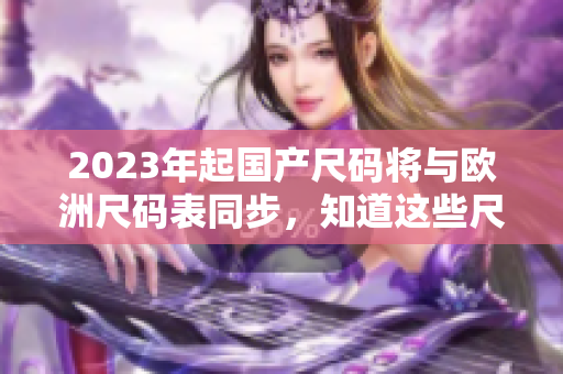2023年起国产尺码将与欧洲尺码表同步，知道这些尺码转换技巧，轻松搭配穿衣风格