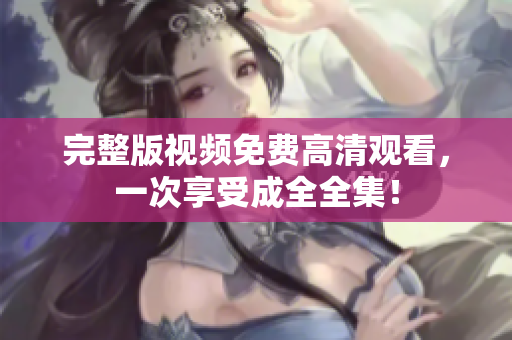 完整版视频免费高清观看，一次享受成全全集！