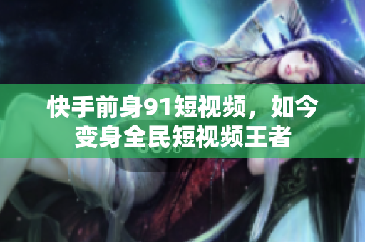 快手前身91短视频，如今变身全民短视频王者