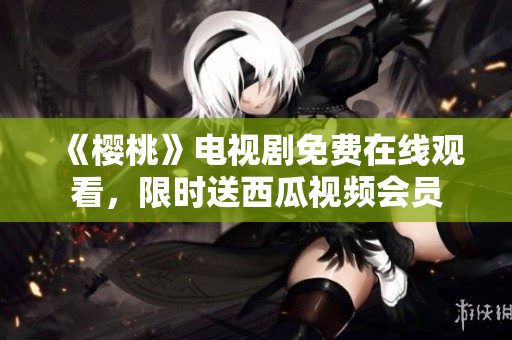 《樱桃》电视剧免费在线观看，限时送西瓜视频会员