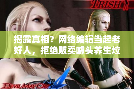 揭露真相？网络编辑当起老好人，拒绝贩卖噱头养生垃圾