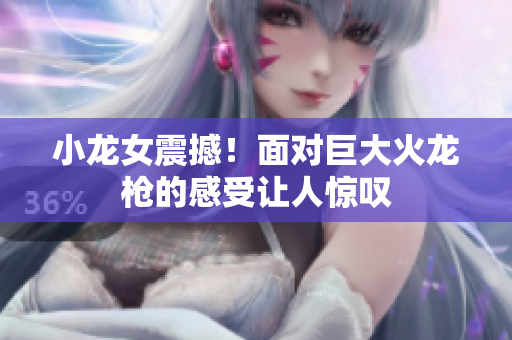 小龙女震撼！面对巨大火龙枪的感受让人惊叹