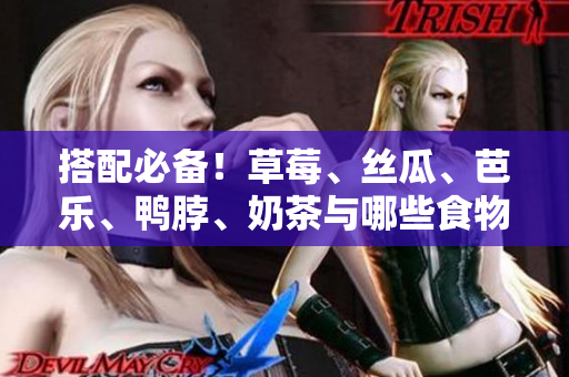搭配必备！草莓、丝瓜、芭乐、鸭脖、奶茶与哪些食物最佳搭配？