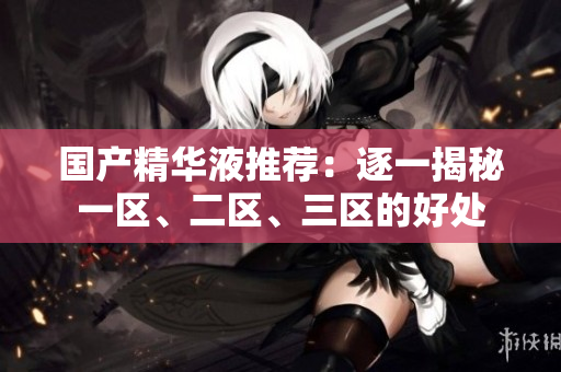 国产精华液推荐：逐一揭秘一区、二区、三区的好处