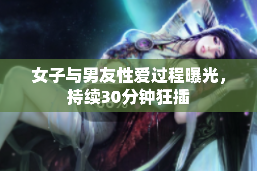 女子与男友性爱过程曝光，持续30分钟狂插