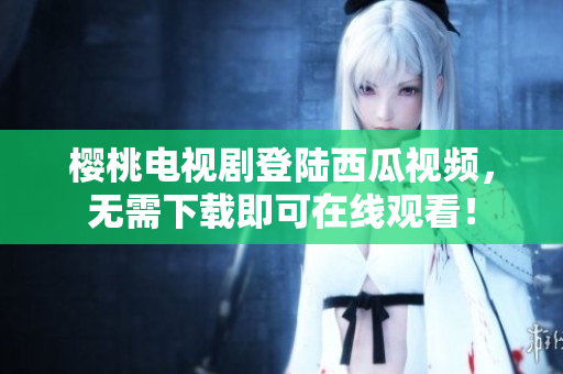 樱桃电视剧登陆西瓜视频，无需下载即可在线观看！