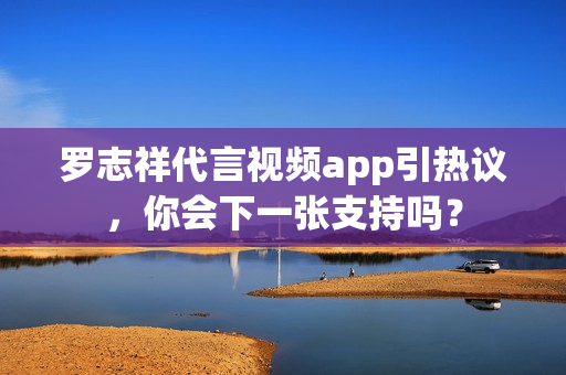罗志祥代言视频app引热议，你会下一张支持吗？