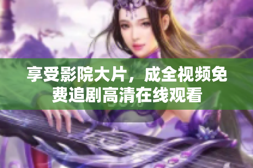 享受影院大片，成全视频免费追剧高清在线观看