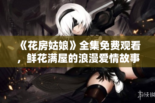 《花房姑娘》全集免费观看，鲜花满屋的浪漫爱情故事！
