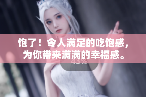 饱了！令人满足的吃饱感，为你带来满满的幸福感。